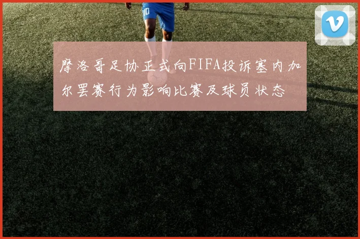 摩洛哥足协正式向FIFA投诉塞内加尔罢赛行为影响比赛及球员状态