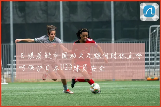 日媒质疑中国功夫足球何时休止呼吁保护日本U23球员安全