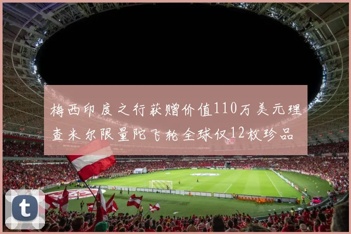 梅西印度之行获赠价值110万美元理查米尔限量陀飞轮全球仅12枚珍品