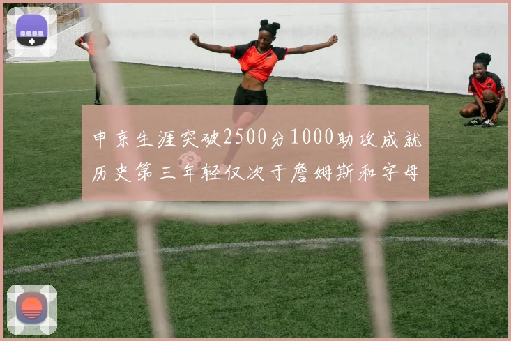 申京生涯突破2500分1000助攻成就历史第三年轻仅次于詹姆斯和字母哥