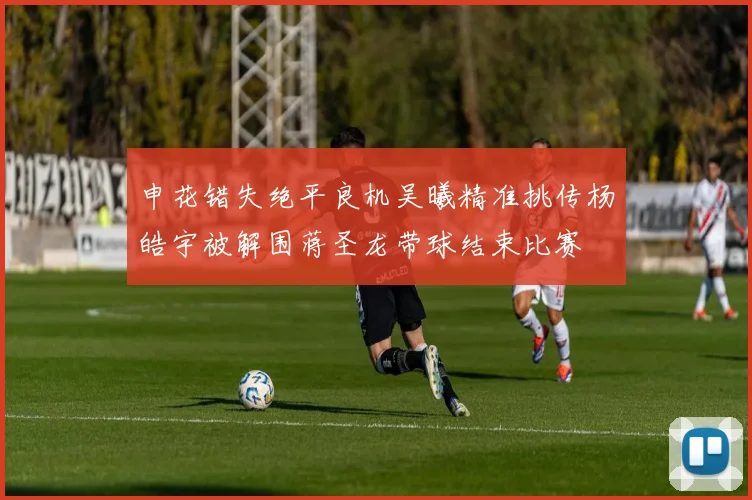申花错失绝平良机吴曦精准挑传杨皓宇被解围蒋圣龙带球结束比赛