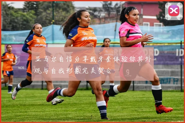 亚马尔自信分享戴牙套体验称其外观与自我形象完美契合