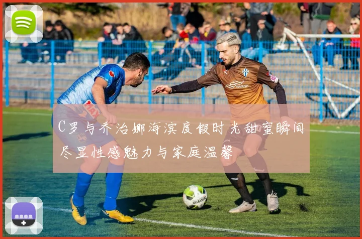 C罗与乔治娜海滨度假时光甜蜜瞬间尽显性感魅力与家庭温馨