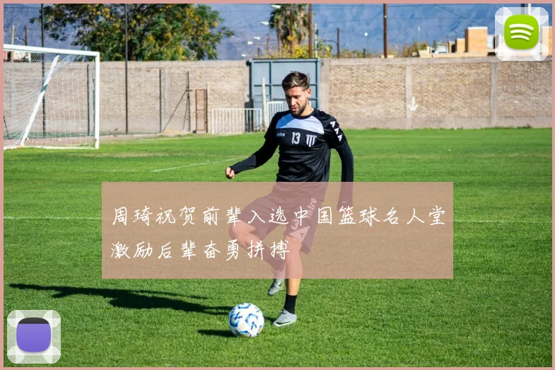 周琦祝贺前辈入选中国篮球名人堂激励后辈奋勇拼搏