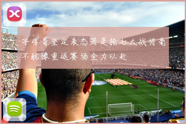 字母哥坚定表态若是抢七大战将毫不犹豫重返赛场全力以赴