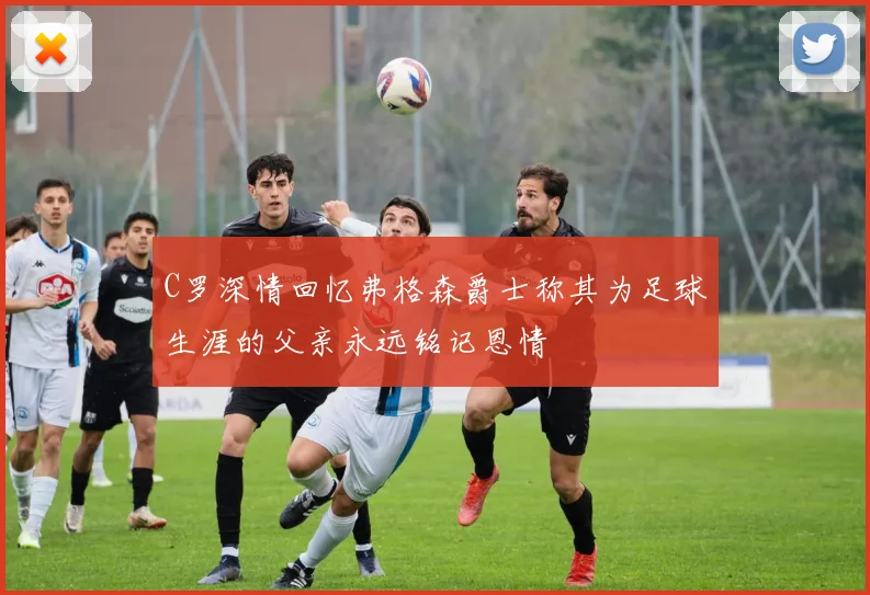 C罗深情回忆弗格森爵士称其为足球生涯的父亲永远铭记恩情