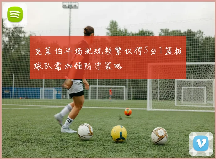 克莱伯半场犯规频繁仅得5分1篮板球队需加强防守策略