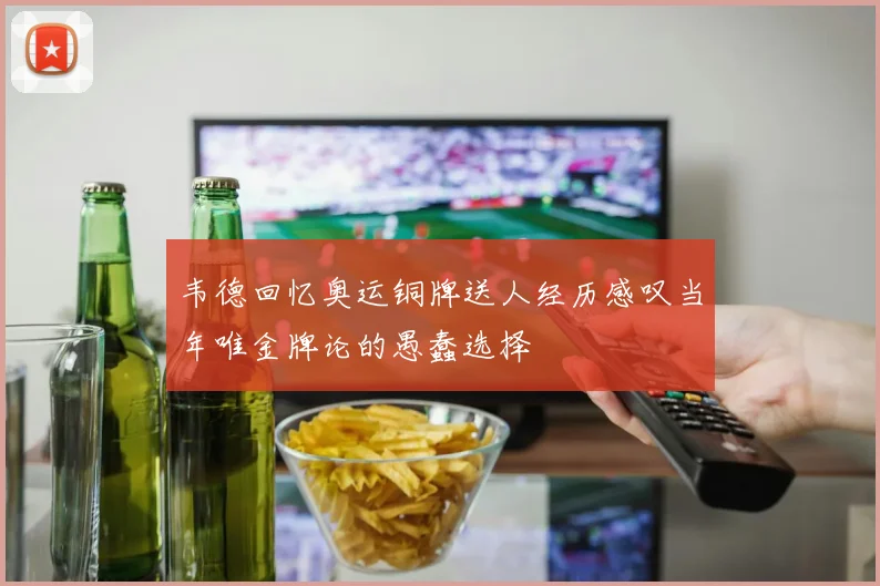 韦德回忆奥运铜牌送人经历感叹当年唯金牌论的愚蠢选择