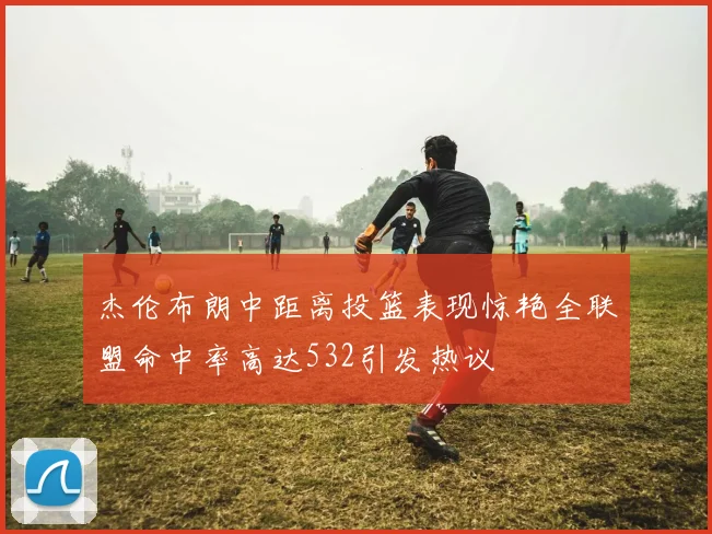 杰伦布朗中距离投篮表现惊艳全联盟命中率高达532引发热议