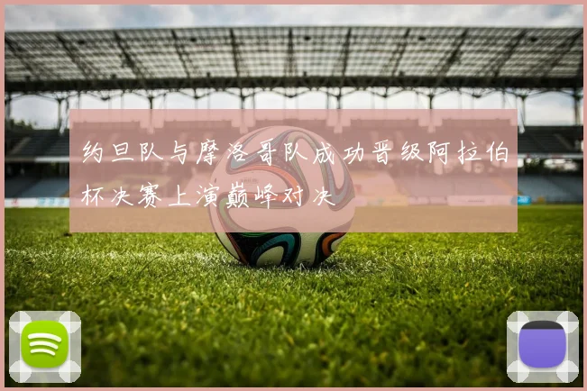 约旦队与摩洛哥队成功晋级阿拉伯杯决赛上演巅峰对决