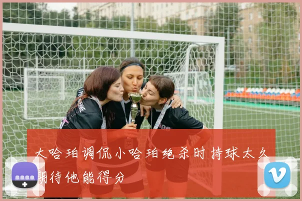 大哈珀调侃小哈珀绝杀时持球太久期待他能得分