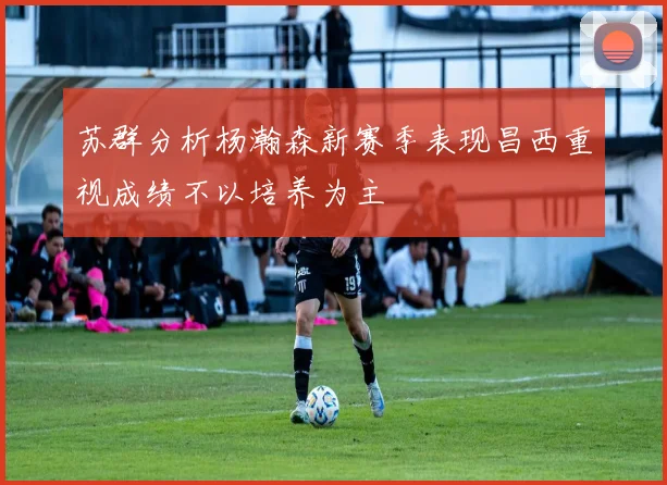 苏群分析杨瀚森新赛季表现昌西重视成绩不以培养为主