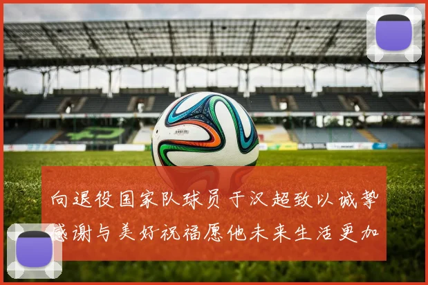 向退役国家队球员于汉超致以诚挚感谢与美好祝福愿他未来生活更加精彩