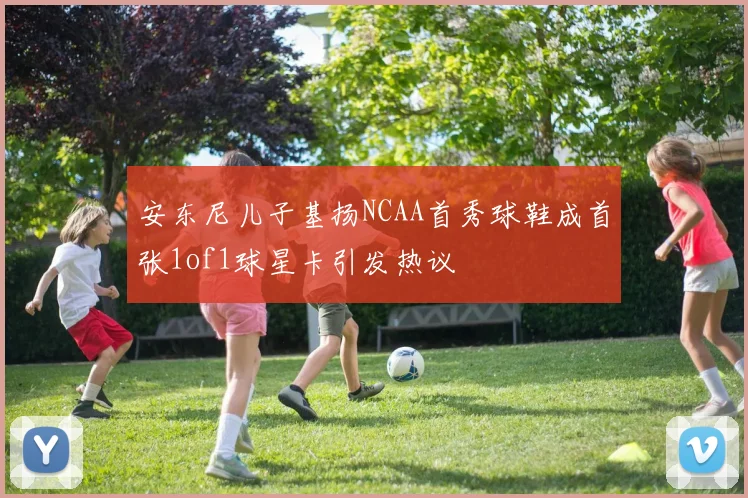 安东尼儿子基扬NCAA首秀球鞋成首张1of1球星卡引发热议