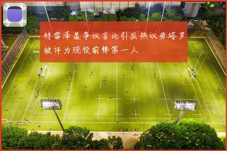 特雷泽盖争议言论引发热议劳塔罗被评为现役前锋第一人
