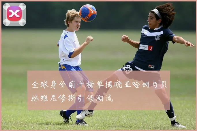 全球身价前十榜单揭晓亚哈姆与贝林维尼修斯引领潮流