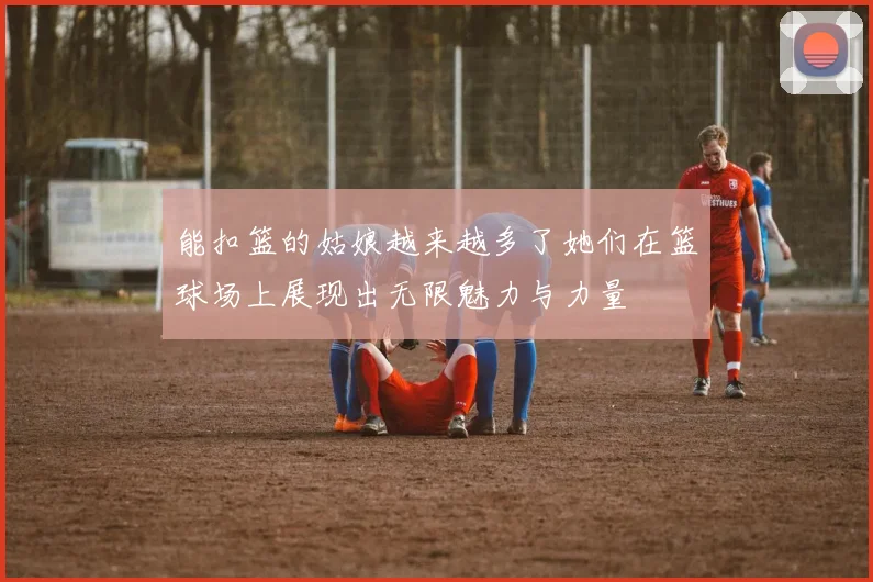能扣篮的姑娘越来越多了她们在篮球场上展现出无限魅力与力量
