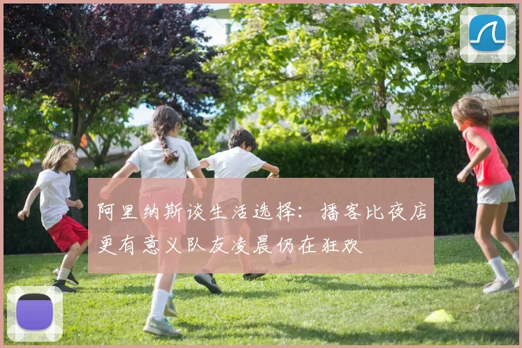 阿里纳斯谈生活选择：播客比夜店更有意义队友凌晨仍在狂欢
