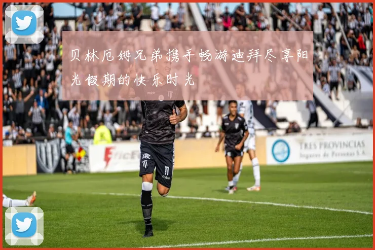 贝林厄姆兄弟携手畅游迪拜尽享阳光假期的快乐时光