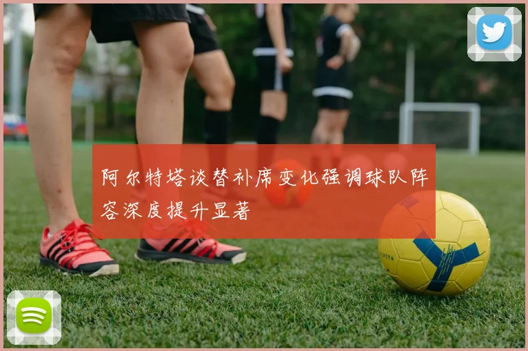 阿尔特塔谈替补席变化强调球队阵容深度提升显著