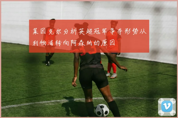 莱因克尔分析英超冠军争夺形势从利物浦转向阿森纳的原因
