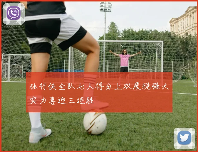 独行侠全队七人得分上双展现强大实力喜迎三连胜