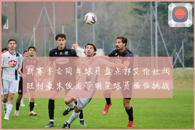 新赛季合同年球员盘点郭艾伦杜润旺付豪朱俊龙等明星球员面临挑战