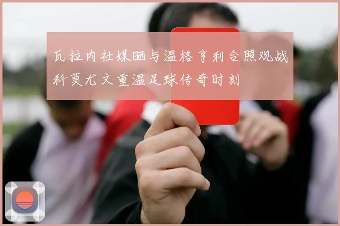 瓦拉内社媒晒与温格亨利合照观战科莫尤文重温足球传奇时刻