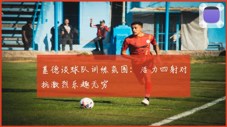 基德谈球队训练氛围：活力四射对抗激烈乐趣无穷