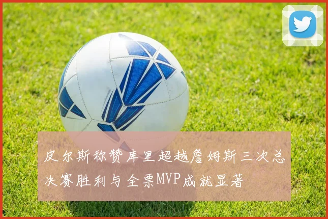 皮尔斯称赞库里超越詹姆斯三次总决赛胜利与全票MVP成就显著