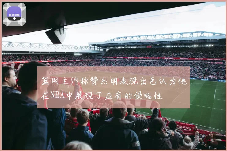 篮网主帅称赞杰明表现出色认为他在NBA中展现了应有的侵略性