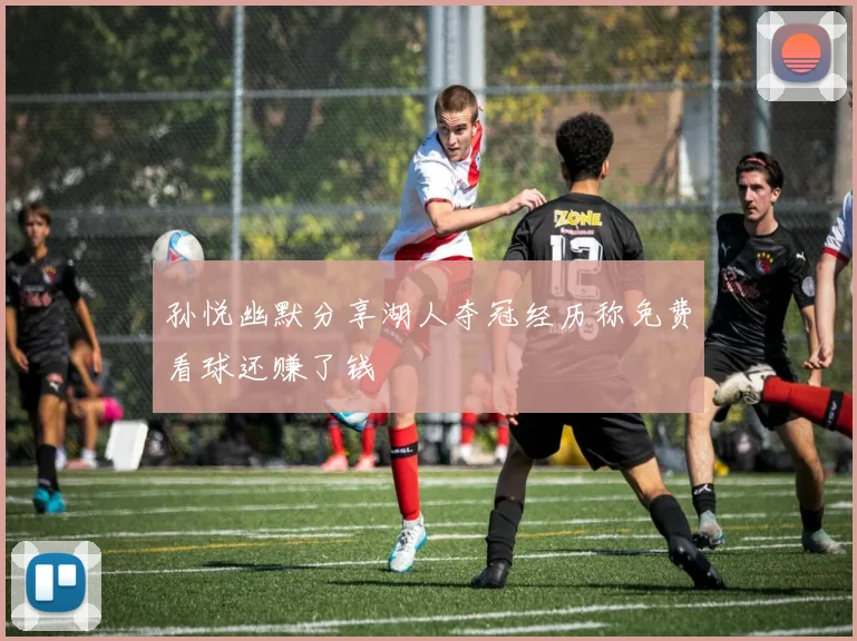 孙悦幽默分享湖人夺冠经历称免费看球还赚了钱