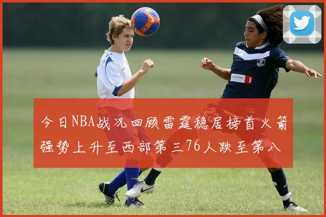 今日NBA战况回顾雷霆稳居榜首火箭强势上升至西部第三76人跌至第八位