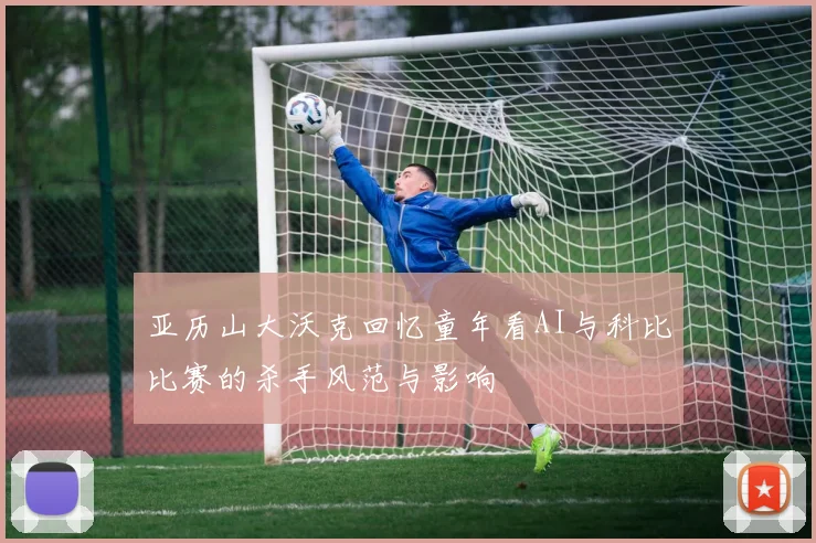 亚历山大沃克回忆童年看AI与科比比赛的杀手风范与影响
