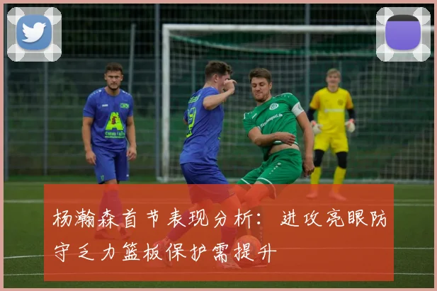 杨瀚森首节表现分析：进攻亮眼防守乏力篮板保护需提升