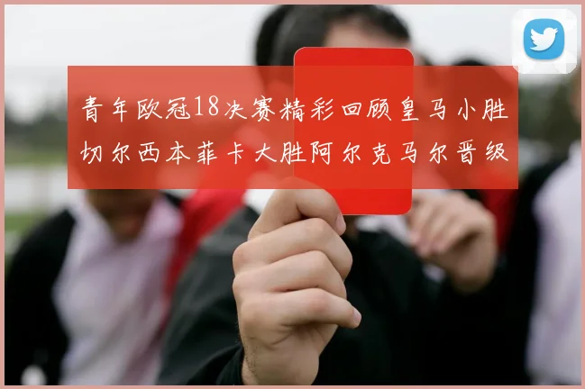 青年欧冠18决赛精彩回顾皇马小胜切尔西本菲卡大胜阿尔克马尔晋级