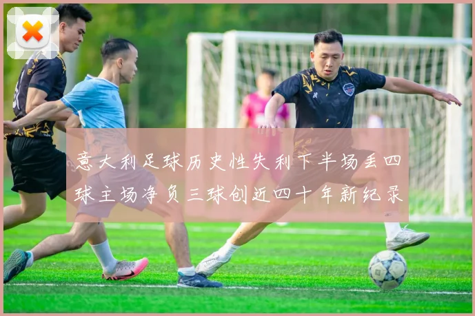 意大利足球历史性失利下半场丢四球主场净负三球创近四十年新纪录