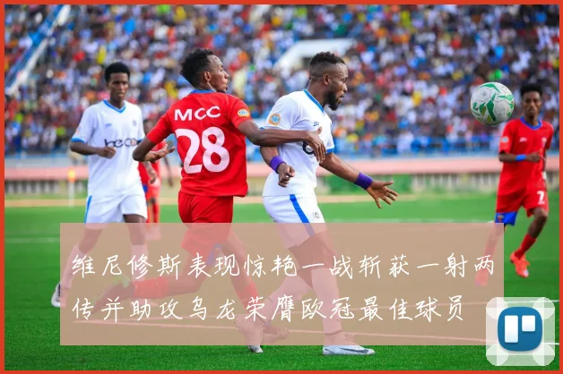 维尼修斯表现惊艳一战斩获一射两传并助攻乌龙荣膺欧冠最佳球员