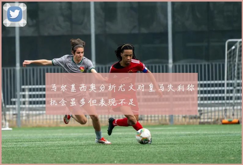 马尔基西奥分析尤文对皇马失利称机会虽多但表现不足