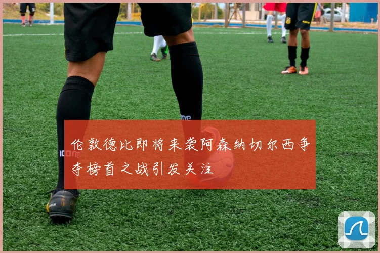 伦敦德比即将来袭阿森纳切尔西争夺榜首之战引发关注