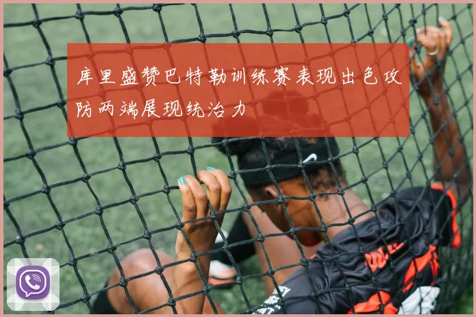 库里盛赞巴特勒训练赛表现出色攻防两端展现统治力