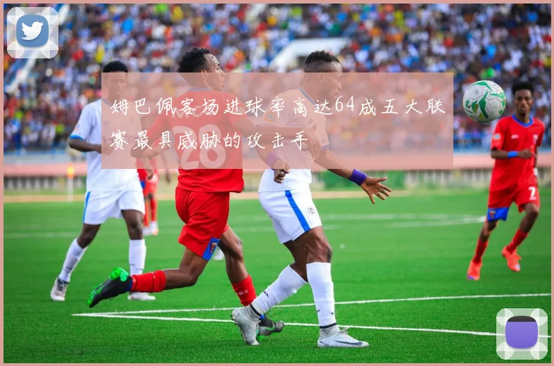 姆巴佩客场进球率高达64成五大联赛最具威胁的攻击手