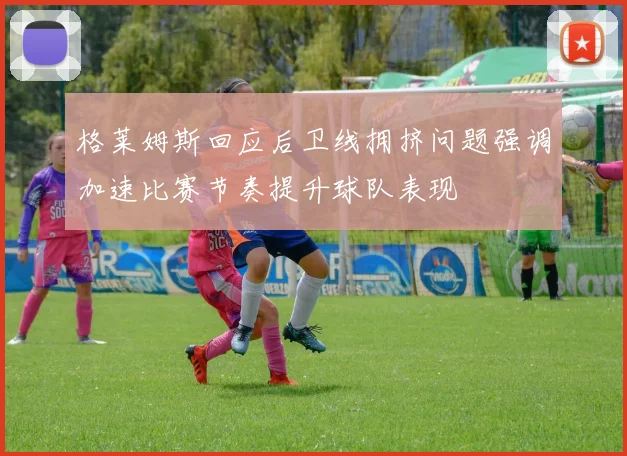 格莱姆斯回应后卫线拥挤问题强调加速比赛节奏提升球队表现