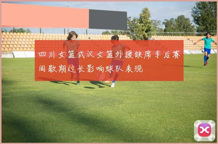 四川女篮武汉女篮外援缺席季后赛间歇期过长影响球队表现