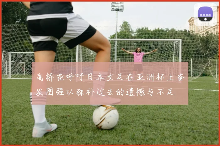 高桥花呼吁日本女足在亚洲杯上奋发图强以弥补过去的遗憾与不足