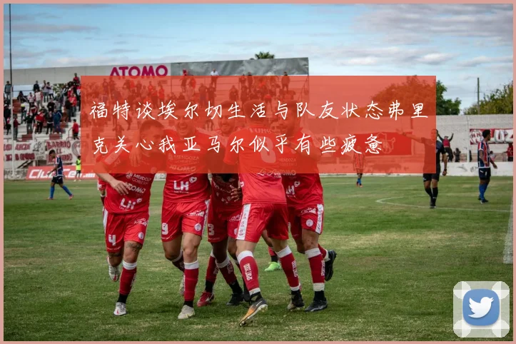 福特谈埃尔切生活与队友状态弗里克关心我亚马尔似乎有些疲惫